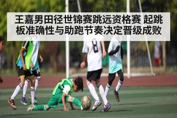 王嘉男田径世锦赛跳远资格赛 起跳板准确性与助跑节奏决定晋级成败
